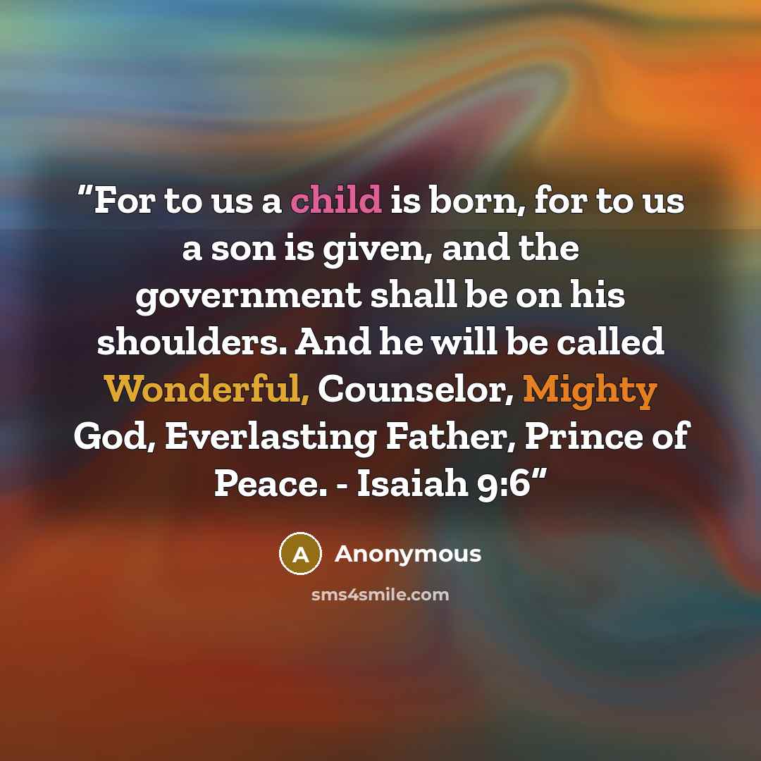 “For to us a child is born, for to us a son is given, and the government shall be on his shoulders. And he will be called Wonderful, Counselor, Mighty God, Everlasting Father, Prince of Peace. - Isaiah 9:6” quote by Anonymous