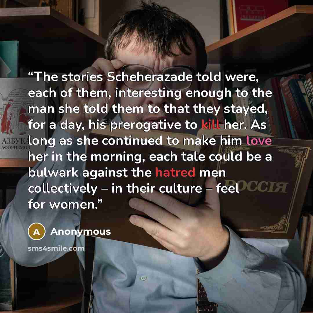 “The stories Scheherazade told were, each of them, interesting enough to the man she told them to that they stayed, for a day, his prerogative to kill her. As long as she continued to make him love her in the morning, each tale could be a bulwark against the hatred men collectively – in their…” quote by Anonymous