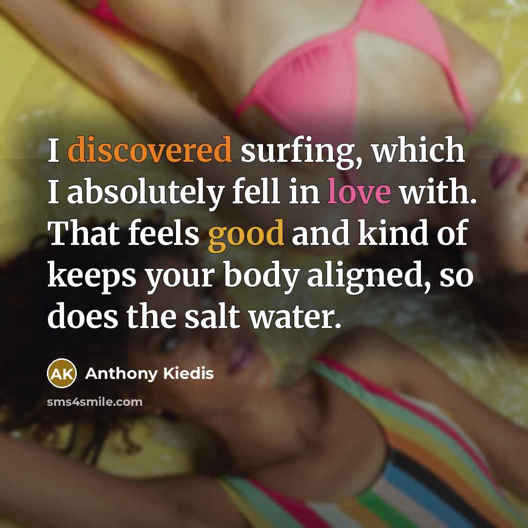 “I discovered surfing, which I absolutely fell in love with. That feels good and kind of keeps your body aligned, so does the salt water.” quote by Anthony Kiedis