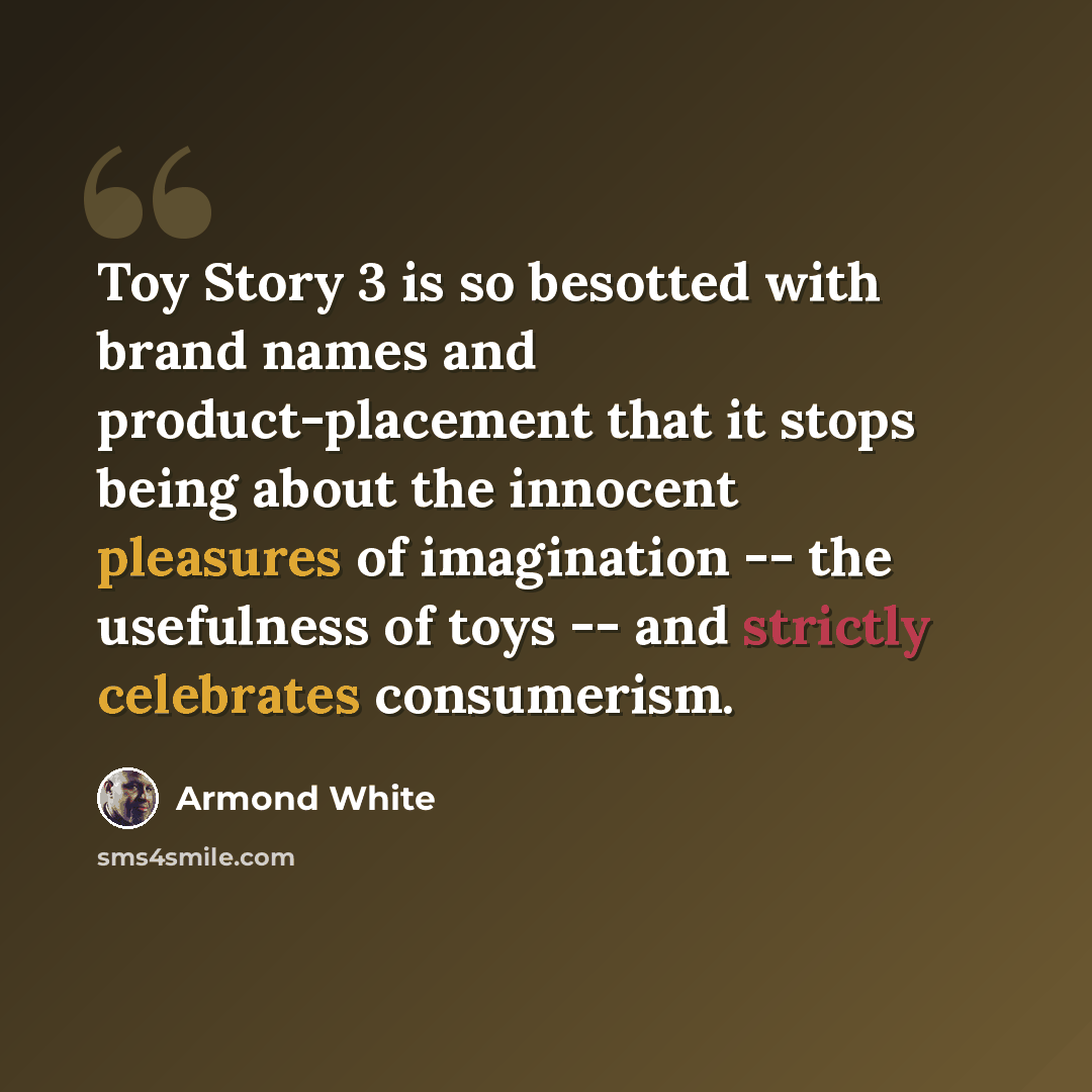 “Toy Story 3 is so besotted with brand names and product-placement that it stops being about the innocent pleasures of imagination -- the usefulness of toys -- and strictly celebrates consumerism.” quote by Armond White