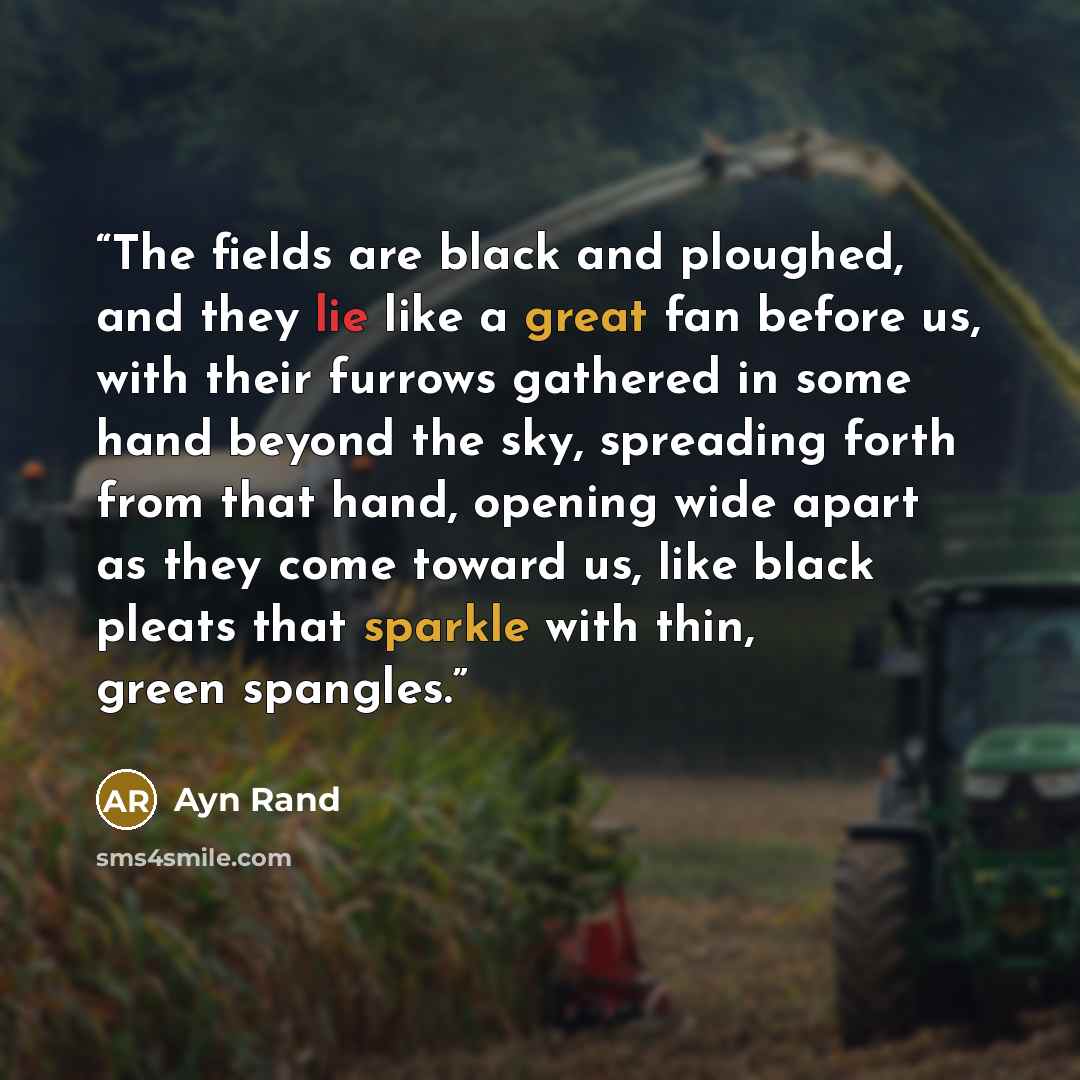 “The fields are black and ploughed, and they lie like a great fan before us, with their furrows gathered in some hand beyond the sky, spreading forth from that hand, opening wide apart as they come toward us, like black pleats that sparkle with thin, green spangles.” quote by Ayn Rand