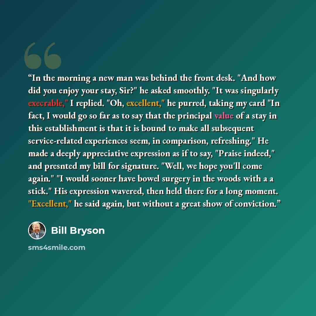 “In the morning a new man was behind the front desk. "And how did you enjoy your stay, Sir?" he asked smoothly. "It was singularly execrable," I replied. "Oh, excellent," he purred, taking my card "In fact, I would go so far as to say that the principal value of a stay in this establishment is that…” quote by Bill Bryson