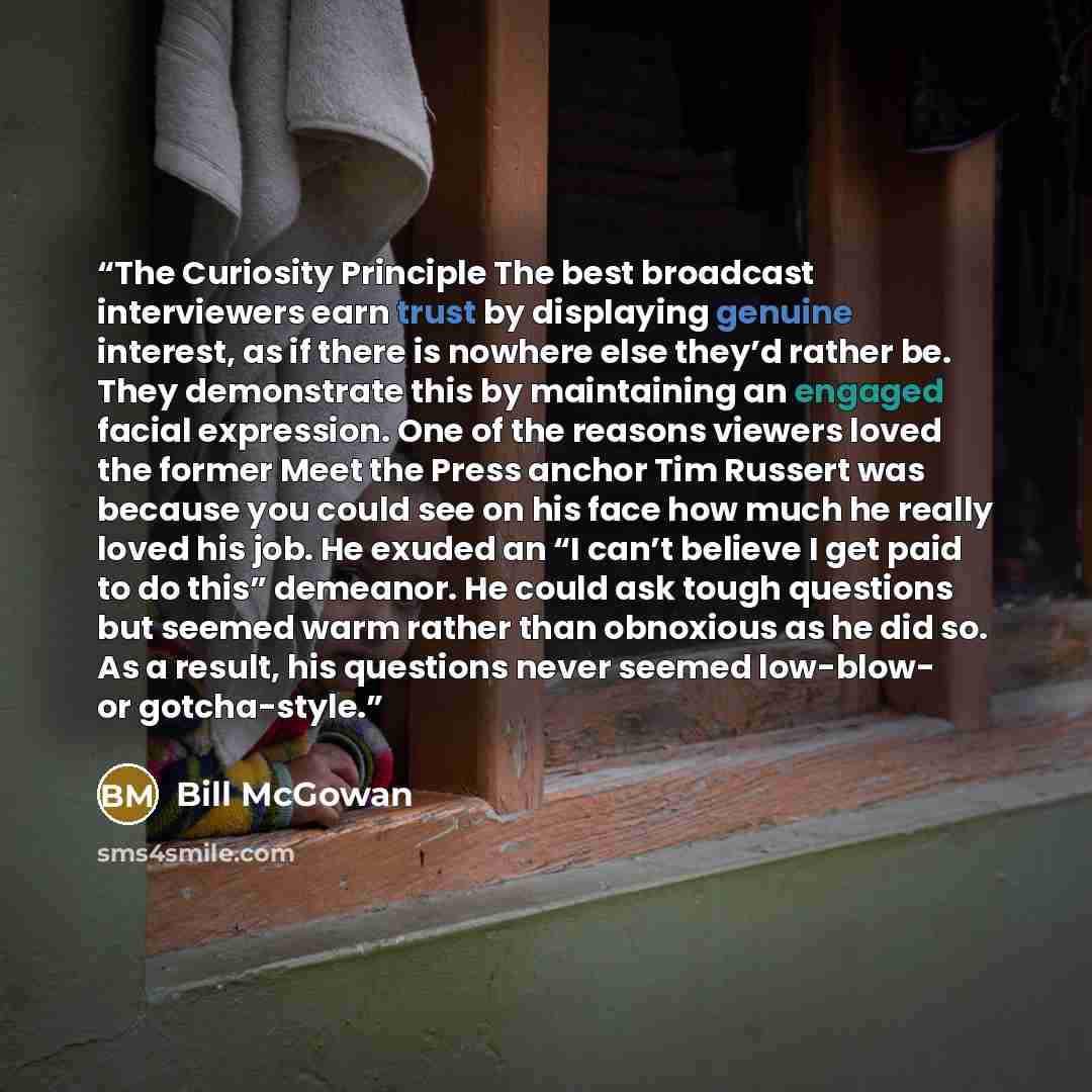 “The Curiosity Principle The best broadcast interviewers earn trust by displaying genuine interest, as if there is nowhere else they’d rather be. They demonstrate this by maintaining an engaged facial expression. One of the reasons viewers loved the former Meet the Press anchor Tim Russert was…” quote by Bill McGowan