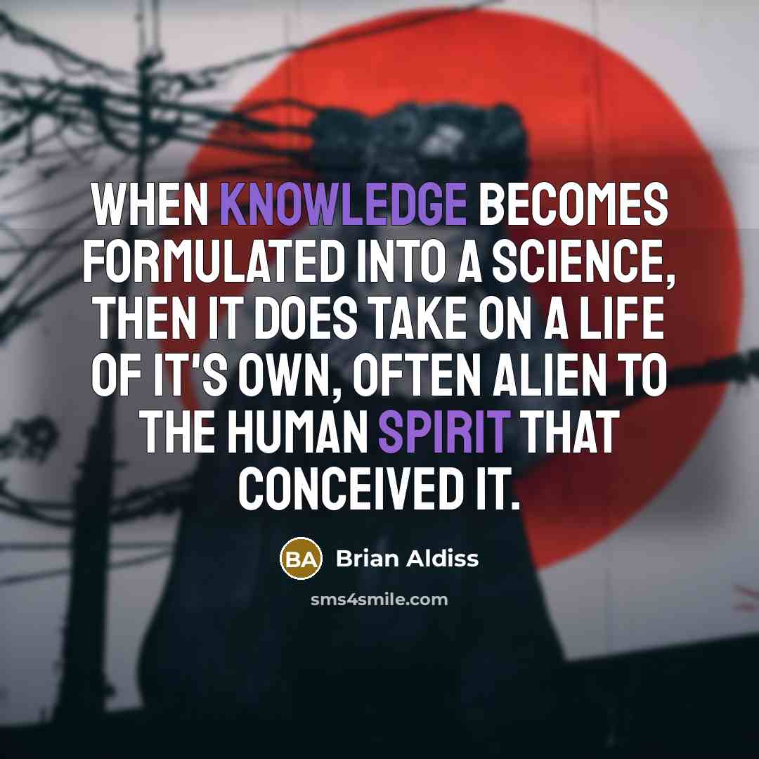 “When knowledge becomes formulated into a science, then it does take on a life of it's own, often alien to the human spirit that conceived it.” quote by Brian Aldiss