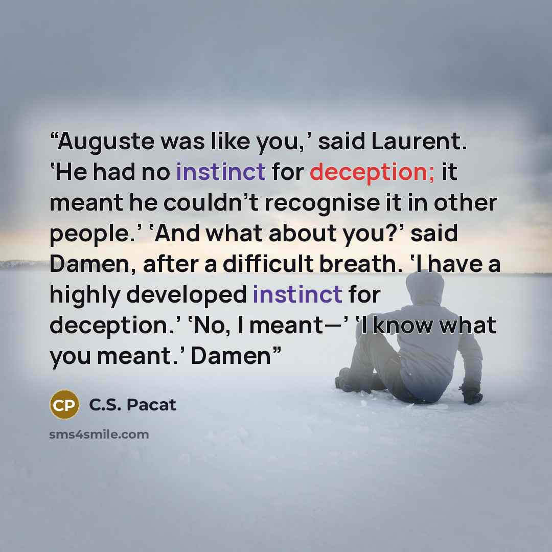 “Auguste was like you,’ said Laurent. ‘He had no instinct for deception; it meant he couldn’t recognise it in other people.’ ‘And what about you?’ said Damen, after a difficult breath. ‘I have a highly developed instinct for deception.’ ‘No, I meant—’ ‘I know what you meant.’ Damen” quote by C.S. Pacat
