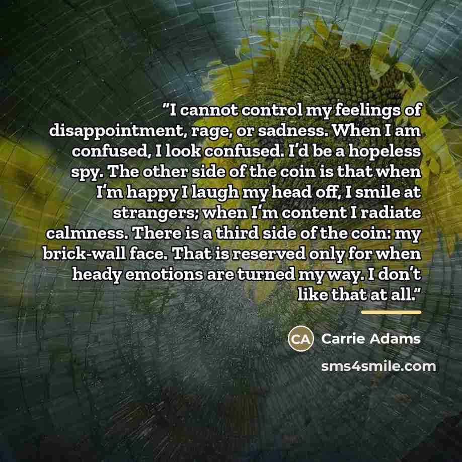 “I cannot control my feelings of disappointment, rage, or sadness. When I am confused, I look confused. I’d be a hopeless spy. The other side of the coin is that when I’m happy I laugh my head off, I smile at strangers; when I’m content I radiate calmness. There is a third side of the coin: my…” quote by Carrie Adams
