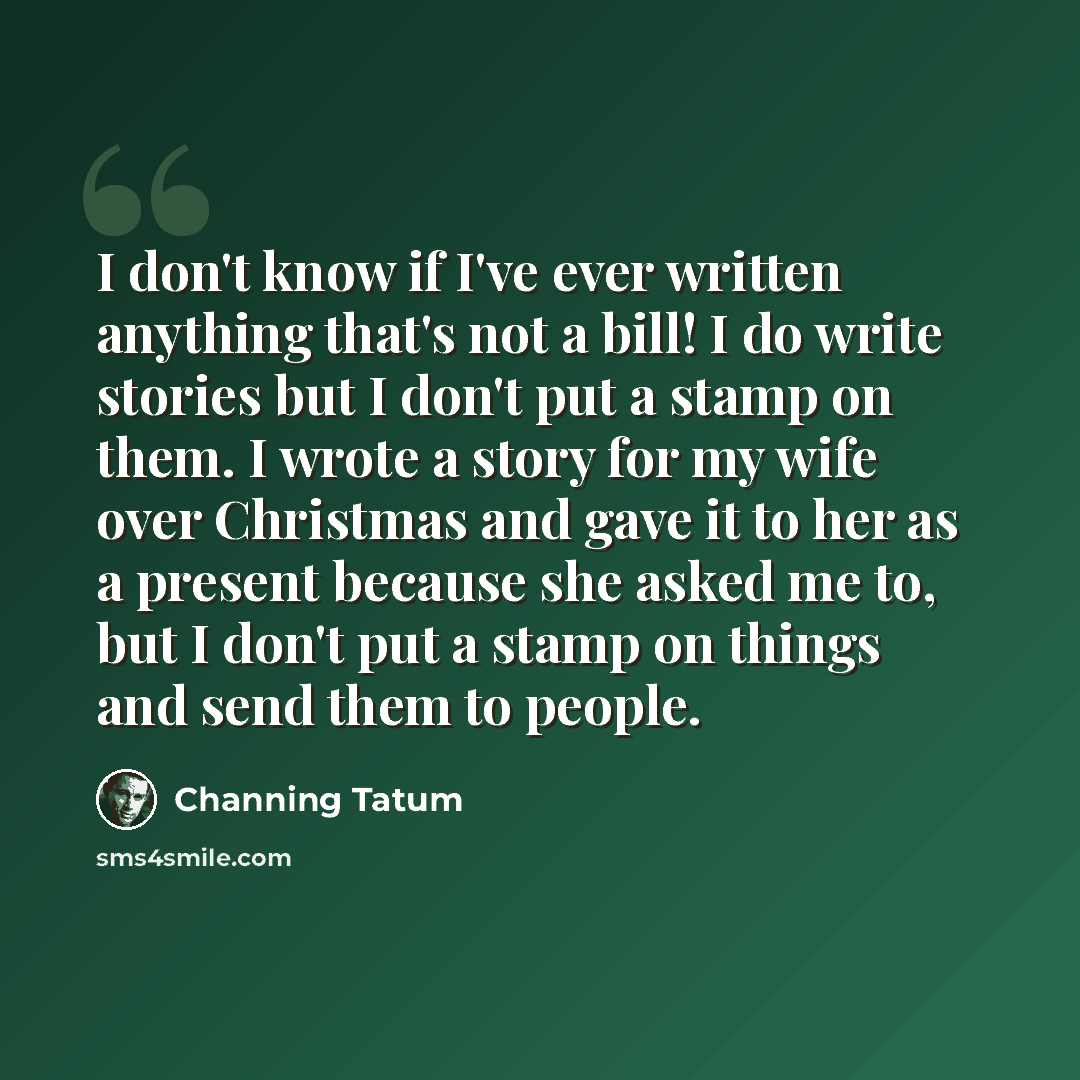 “I don't know if I've ever written anything that's not a bill! I do write stories but I don't put a stamp on them. I wrote a story for my wife over Christmas and gave it to her as a present because she asked me to, but I don't put a stamp on things and send them to people.” quote by Channing Tatum
