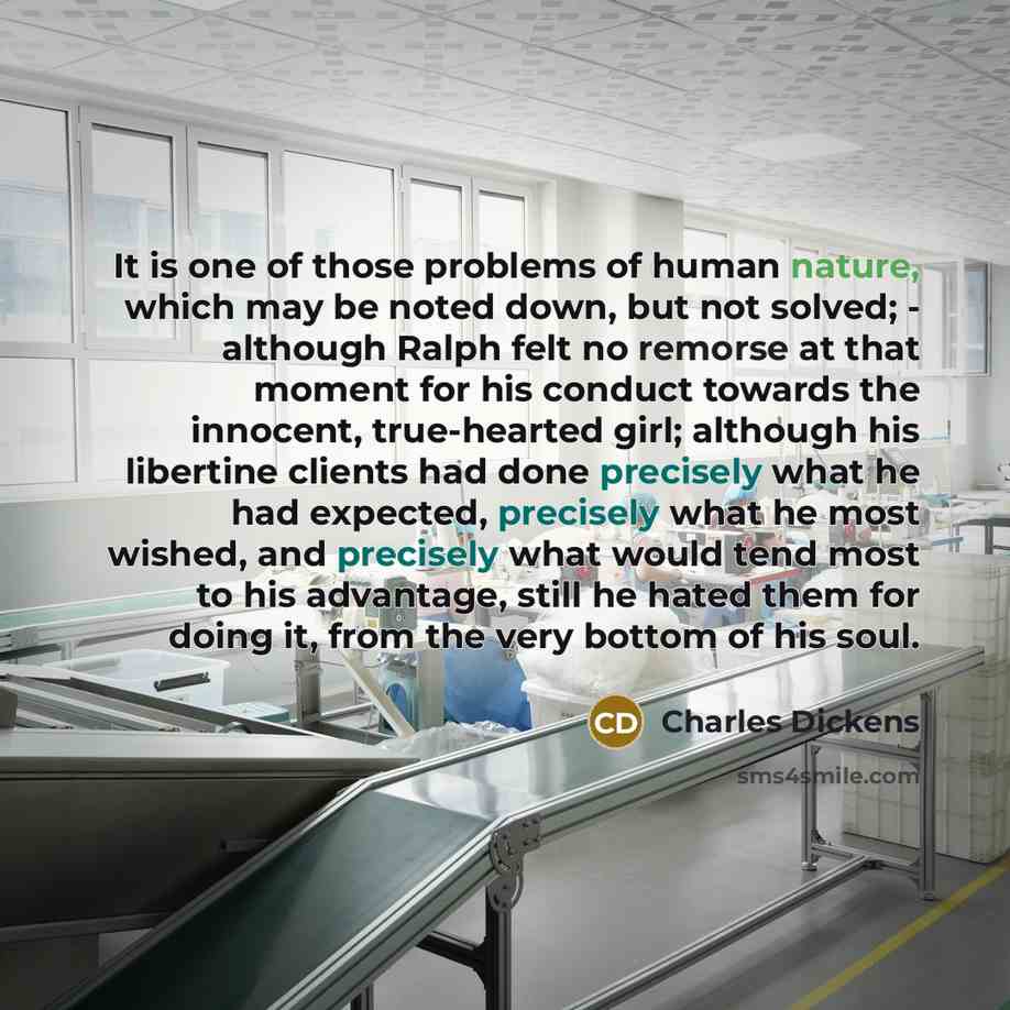 “It is one of those problems of human nature, which may be noted down, but not solved; - although Ralph felt no remorse at that moment for his conduct towards the innocent, true-hearted girl; although his libertine clients had done precisely what he had expected, precisely what he most wished, and…” quote by Charles Dickens