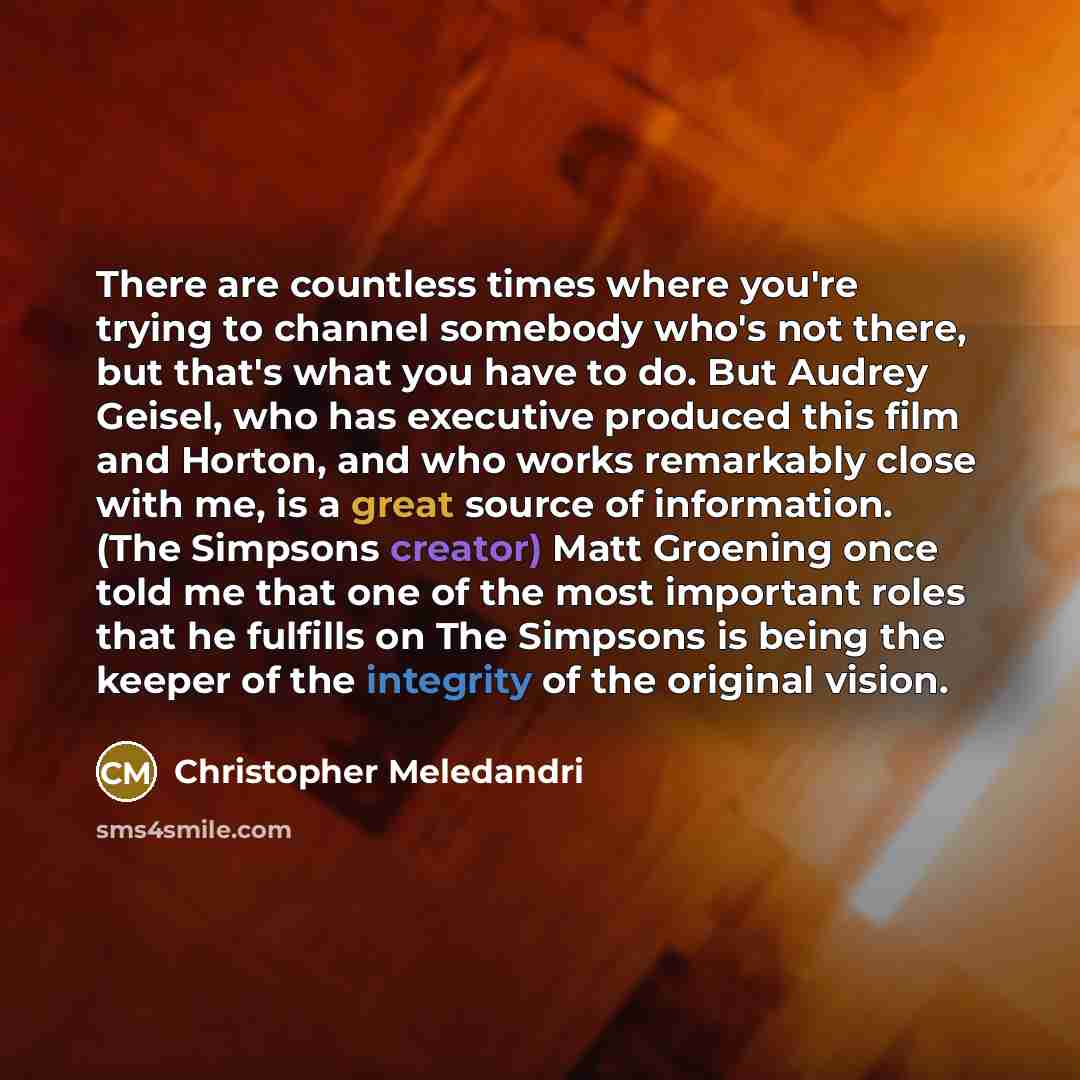 “There are countless times where you're trying to channel somebody who's not there, but that's what you have to do. But Audrey Geisel, who has executive produced this film and Horton, and who works remarkably close with me, is a great source of information. (The Simpsons creator) Matt Groening once…” quote by Christopher Meledandri