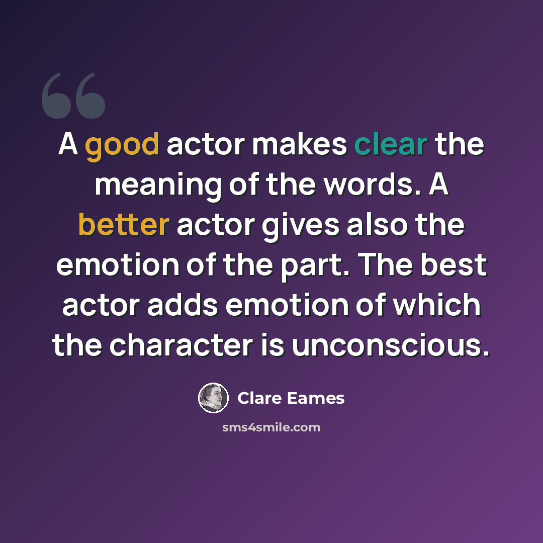 “A good actor makes clear the meaning of the words. A better actor gives also the emotion of the part. The best actor adds emotion of which the character is unconscious.” quote by Clare Eames