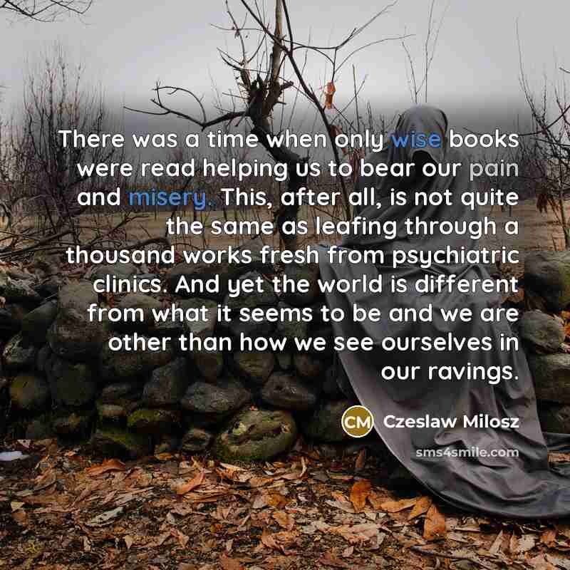 “There was a time when only wise books were read helping us to bear our pain and misery. This, after all, is not quite the same as leafing through a thousand works fresh from psychiatric clinics. And yet the world is different from what it seems to be and we are other than how we see ourselves in…” quote by Czeslaw Milosz