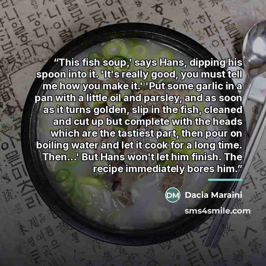 “This fish soup,' says Hans, dipping his spoon into it. 'It's really good, you must tell me how you make it.' 'Put some garlic in a pan with a little oil and parsley, and as soon as it turns golden, slip in the fish, cleaned and cut up but complete with the heads which are the tastiest part, then…” quote by Dacia Maraini