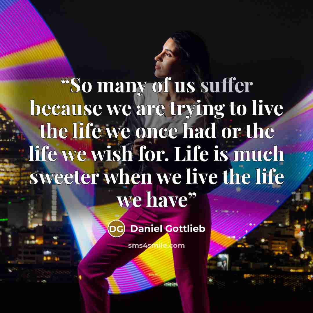 “So many of us suffer because we are trying to live the life we once had or the life we wish for. Life is much sweeter when we live the life we have” quote by Daniel Gottlieb