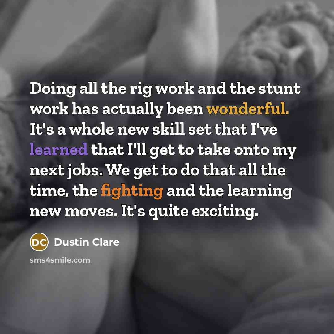 “Doing all the rig work and the stunt work has actually been wonderful. It's a whole new skill set that I've learned that I'll get to take onto my next jobs. We get to do that all the time, the fighting and the learning new moves. It's quite exciting.” quote by Dustin Clare