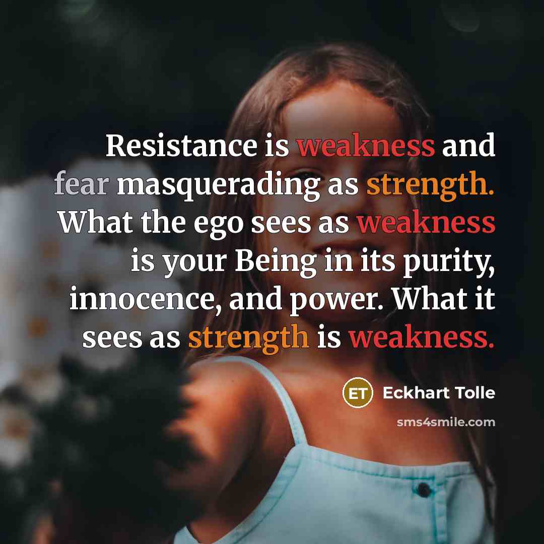 “Resistance is weakness and fear masquerading as strength. What the ego sees as weakness is your Being in its purity, innocence, and power. What it sees as strength is weakness.” quote by Eckhart Tolle