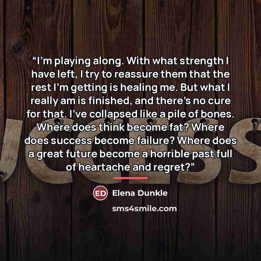 “I'm playing along. With what strength I have left, I try to reassure them that the rest I'm getting is healing me. But what I really am is finished, and there's no cure for that. I've collapsed like a pile of bones. Where does think become fat? Where does success become failure? Where does a great…” quote by Elena Dunkle