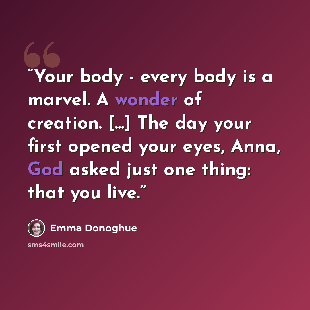 “Your body - every body is a marvel. A wonder of creation. [...] The day your first opened your eyes, Anna, God asked just one thing: that you live.” quote by Emma Donoghue