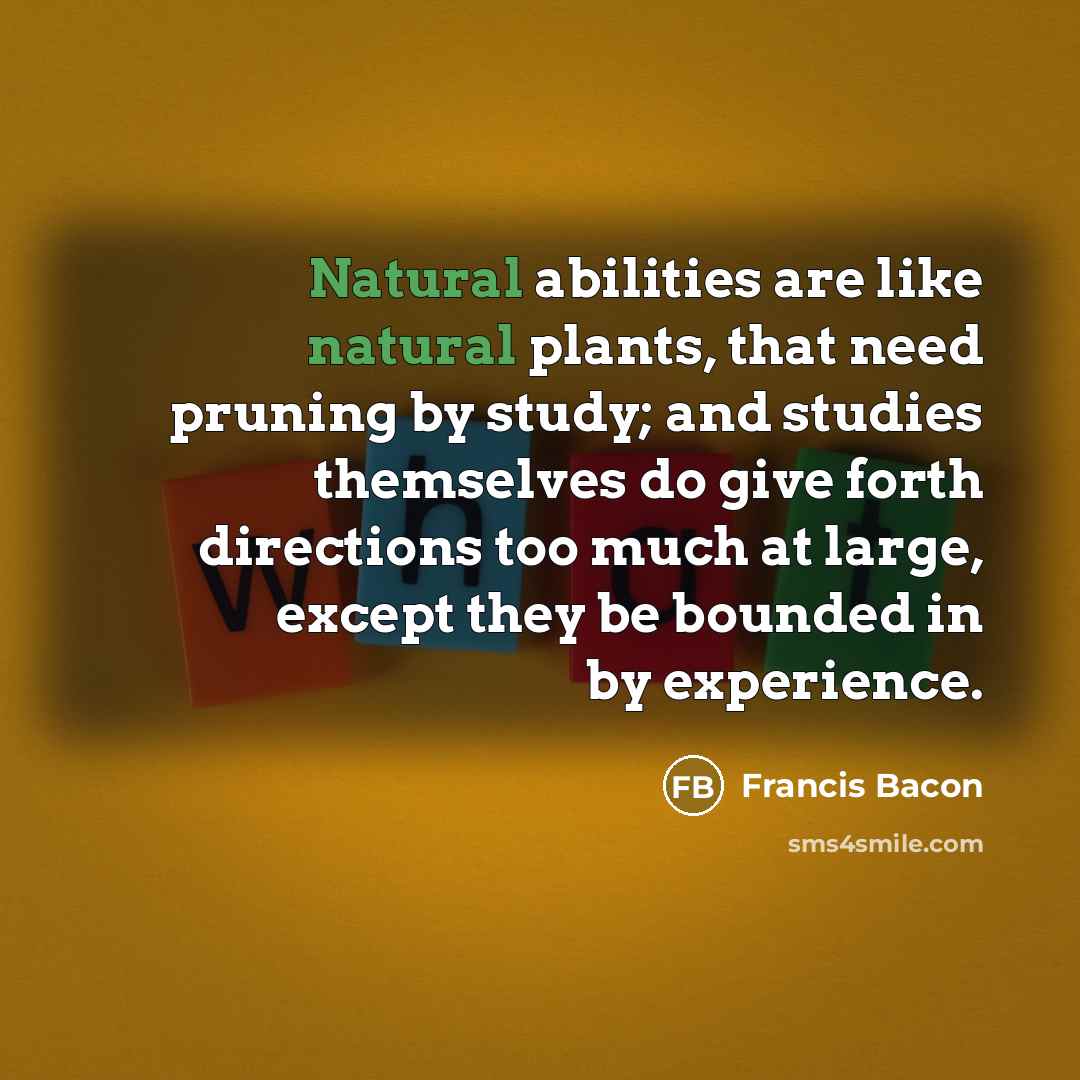 “Natural abilities are like natural plants, that need pruning by study; and studies themselves do give forth directions too much at large, except they be bounded in by experience.” quote by Francis Bacon