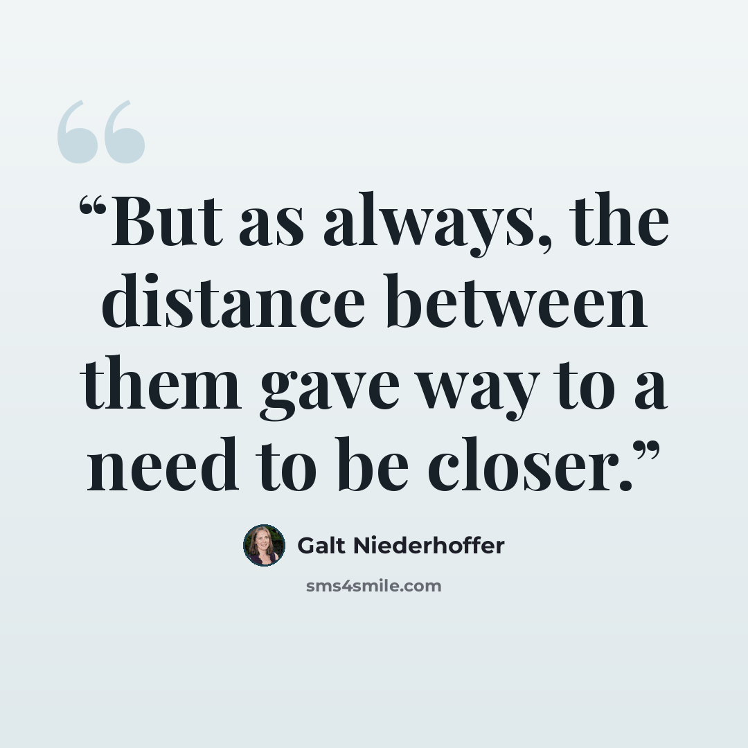 “But as always, the distance between them gave way to a need to be closer.” quote by Galt Niederhoffer