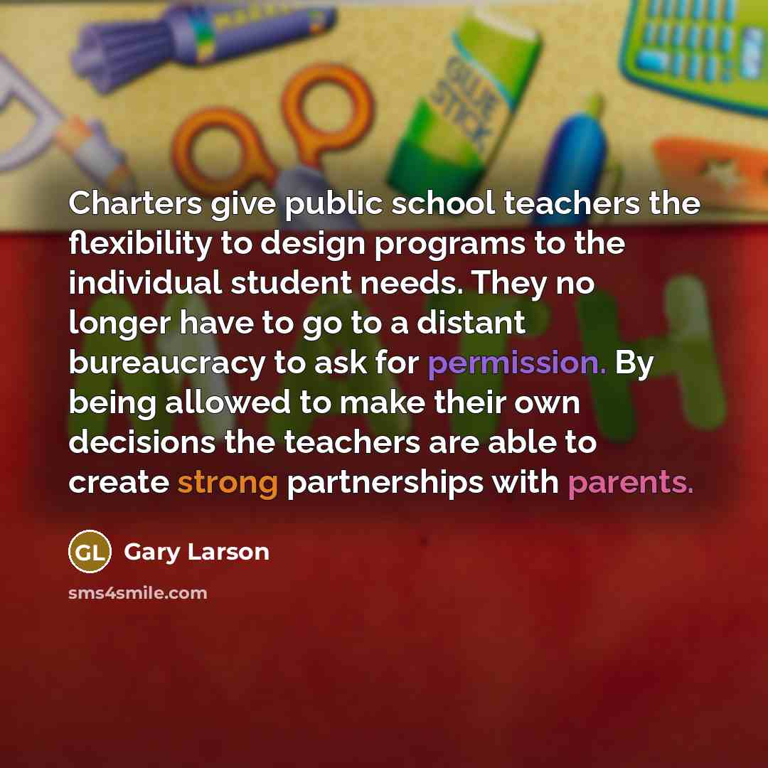 “Charters give public school teachers the flexibility to design programs to the individual student needs. They no longer have to go to a distant bureaucracy to ask for permission. By being allowed to make their own decisions the teachers are able to create strong partnerships with parents.” quote by Gary Larson