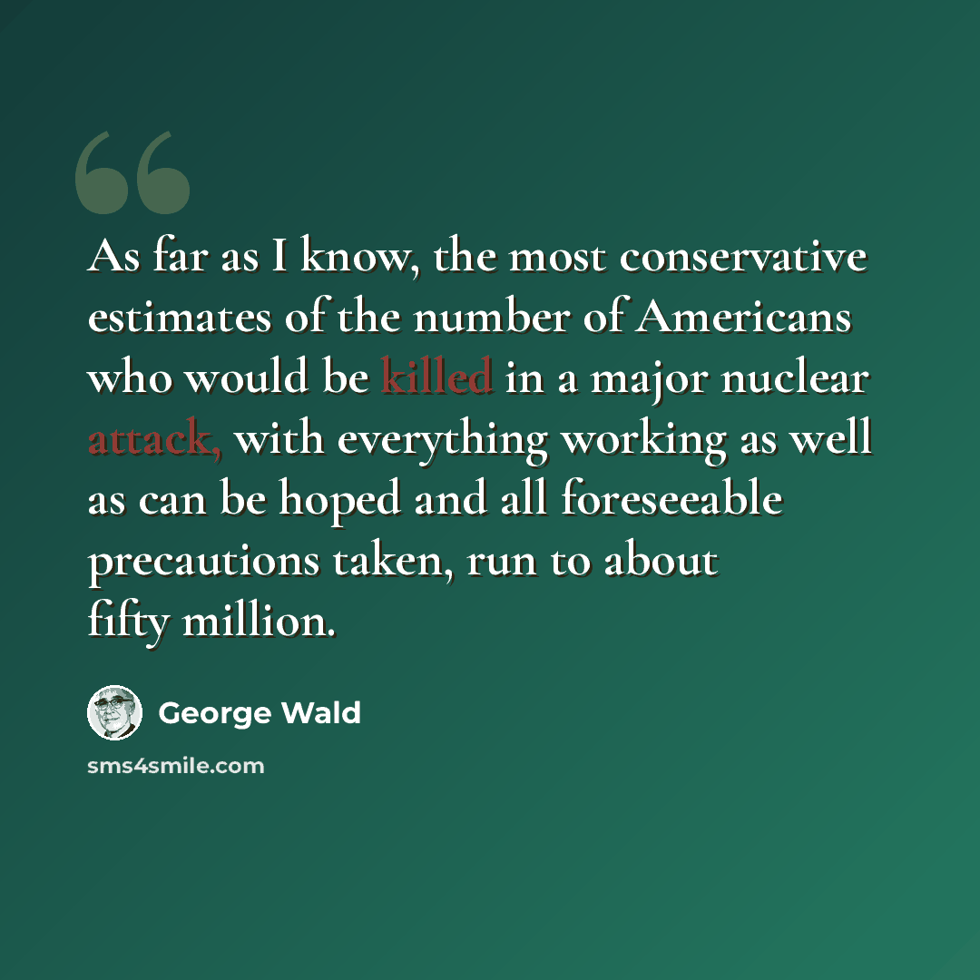 “As far as I know, the most conservative estimates of the number of Americans who would be killed in a major nuclear attack, with everything working as well as can be hoped and all foreseeable precautions taken, run to about fifty million.” quote by George Wald
