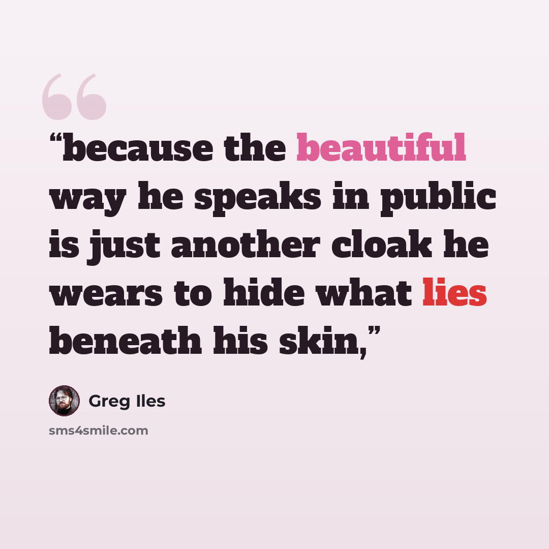 “because the beautiful way he speaks in public is just another cloak he wears to hide what lies beneath his skin,” quote by Greg Iles