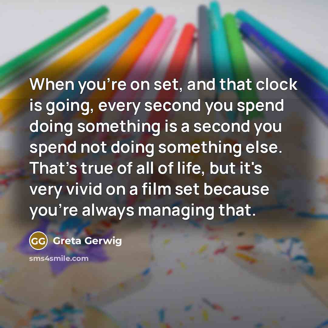 “When you're on set, and that clock is going, every second you spend doing something is a second you spend not doing something else. That's true of all of life, but it's very vivid on a film set because you're always managing that.” quote by Greta Gerwig