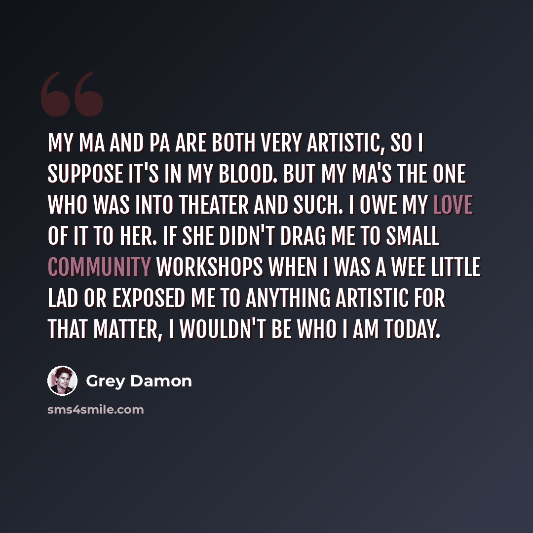 “My ma and pa are both very artistic, so I suppose it's in my blood. But my ma's the one who was into theater and such. I owe my love of it to her. If she didn't drag me to small community workshops when I was a wee little lad or exposed me to anything artistic for that matter, I wouldn't be who I…” quote by Grey Damon