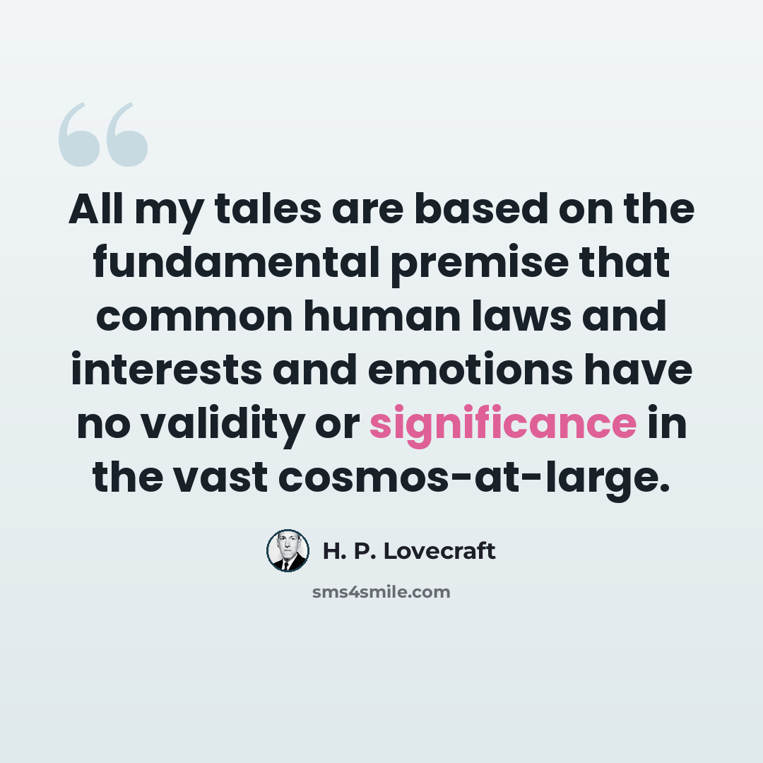“All my tales are based on the fundamental premise that common human laws and interests and emotions have no validity or significance in the vast cosmos-at-large.” quote by H. P. Lovecraft
