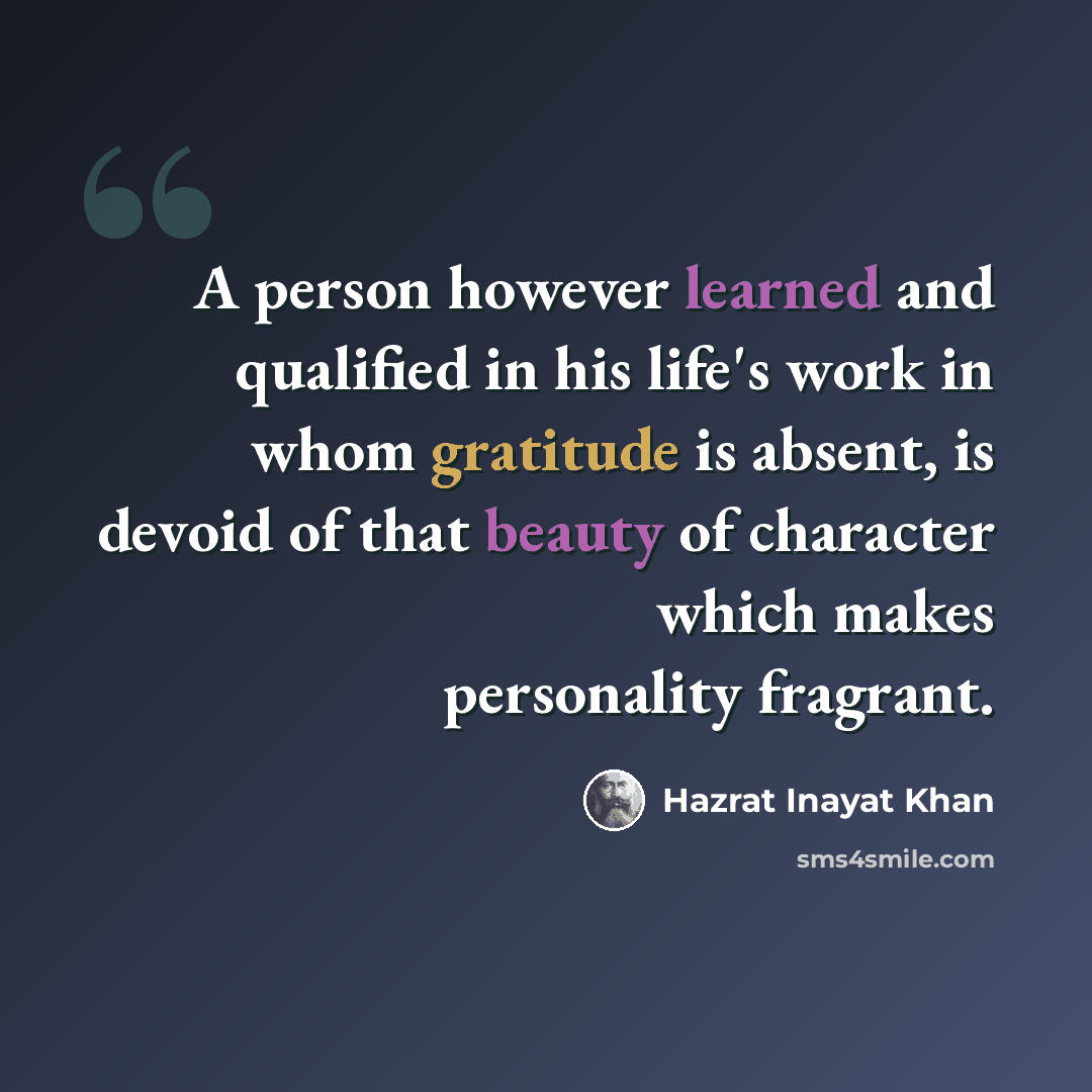 “A person however learned and qualified in his life's work in whom gratitude is absent, is devoid of that beauty of character which makes personality fragrant.” quote by Hazrat Inayat Khan