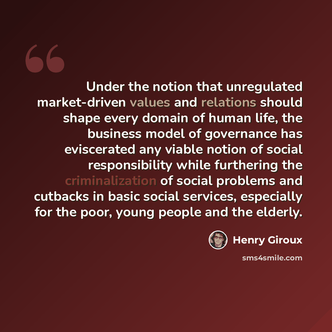 “Under the notion that unregulated market-driven values and relations should shape every domain of human life, the business model of governance has eviscerated any viable notion of social responsibility while furthering the criminalization of social problems and cutbacks in basic social services…” quote by Henry Giroux
