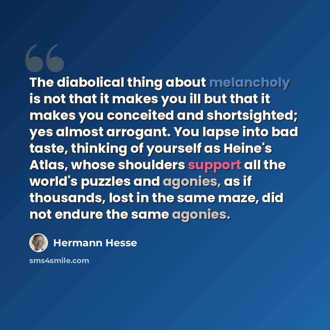 “The diabolical thing about melancholy is not that it makes you ill but that it makes you conceited and shortsighted; yes almost arrogant. You lapse into bad taste, thinking of yourself as Heine's Atlas, whose shoulders support all the world's puzzles and agonies, as if thousands, lost in the same…” quote by Hermann Hesse