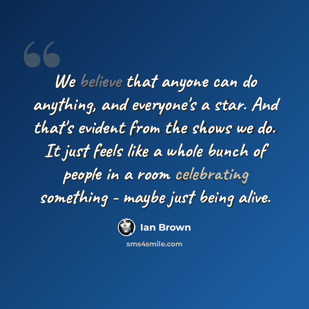 “We believe that anyone can do anything, and everyone's a star. And that's evident from the shows we do. It just feels like a whole bunch of people in a room celebrating something - maybe just being alive.” quote by Ian Brown