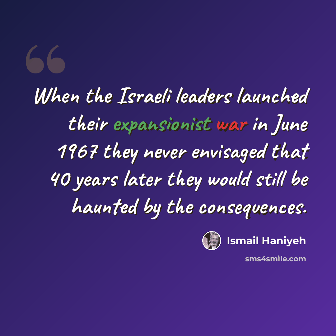 “When the Israeli leaders launched their expansionist war in June 1967 they never envisaged that 40 years later they would still be haunted by the consequences.” quote by Ismail Haniyeh