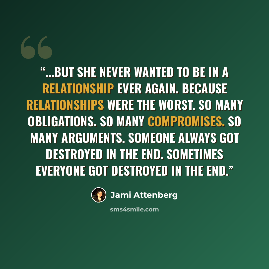 “...but she never wanted to be in a relationship ever again. Because relationships were the worst. So many obligations. So many compromises. So many arguments. Someone always got destroyed in the end. Sometimes everyone got destroyed in the end.” quote by Jami Attenberg