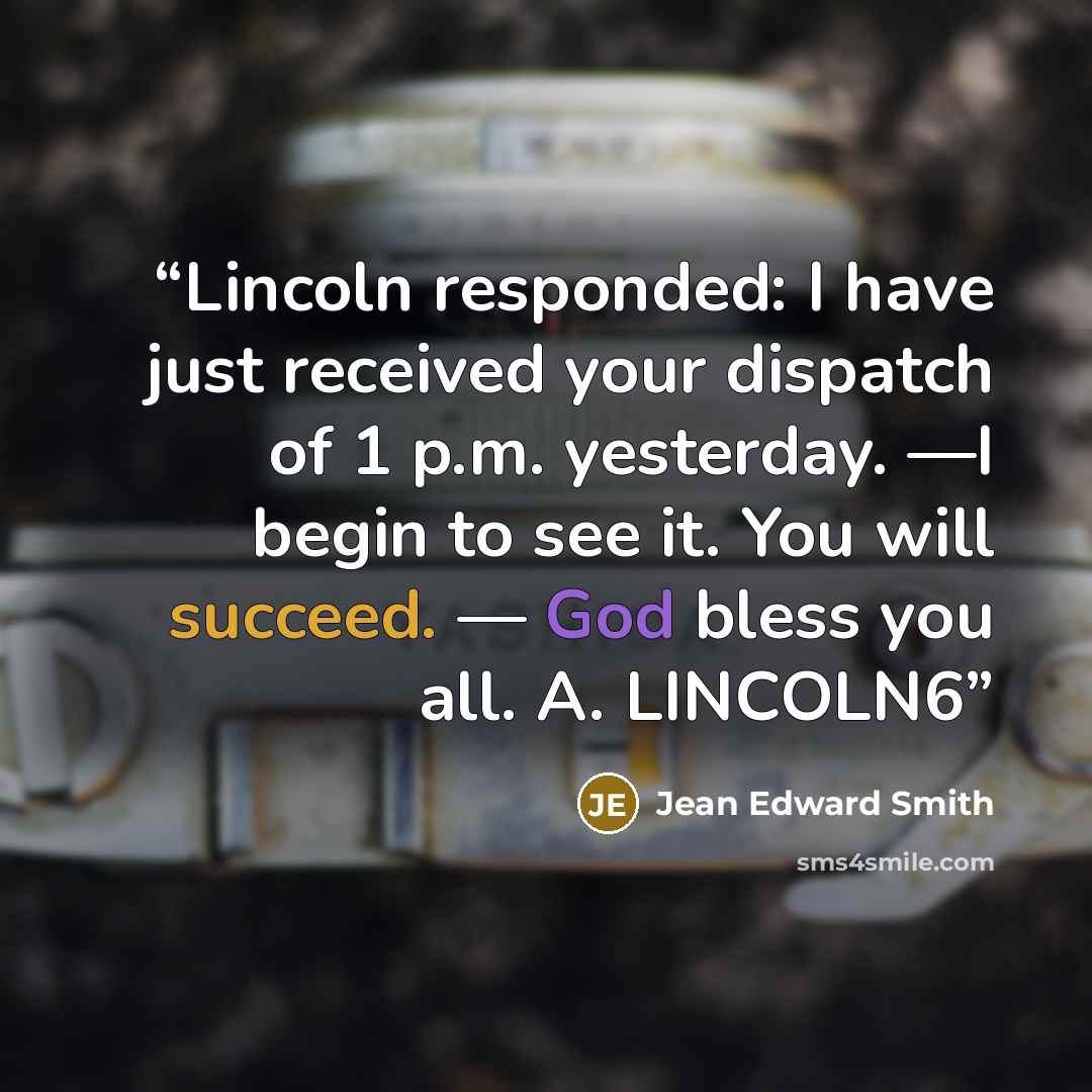 “Lincoln responded: I have just received your dispatch of 1 p.m. yesterday. —I begin to see it. You will succeed. — God bless you all. A. LINCOLN6” quote by Jean Edward Smith