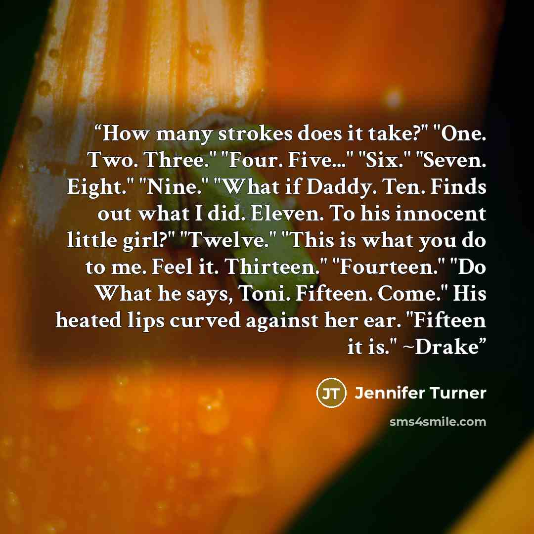 “How many strokes does it take?" "One. Two. Three." "Four. Five..." "Six." "Seven. Eight." "Nine." "What if Daddy. Ten. Finds out what I did. Eleven. To his innocent little girl?" "Twelve." "This is what you do to me. Feel it. Thirteen." "Fourteen." "Do What he says, Toni. Fifteen. Come." His…” quote by Jennifer Turner