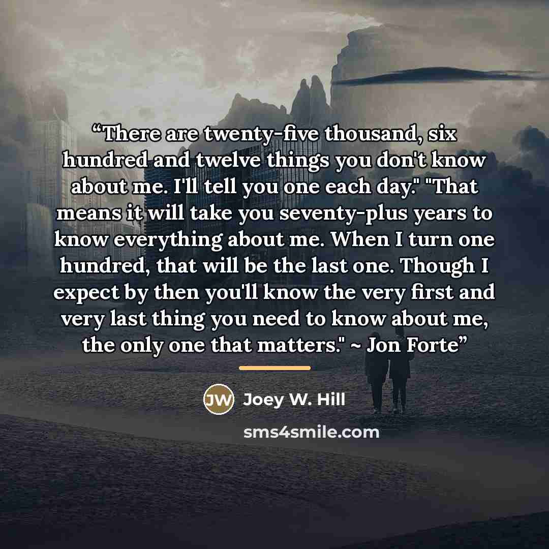 “There are twenty-five thousand, six hundred and twelve things you don't know about me. I'll tell you one each day." "That means it will take you seventy-plus years to know everything about me. When I turn one hundred, that will be the last one. Though I expect by then you'll know the very first…” quote by Joey W. Hill
