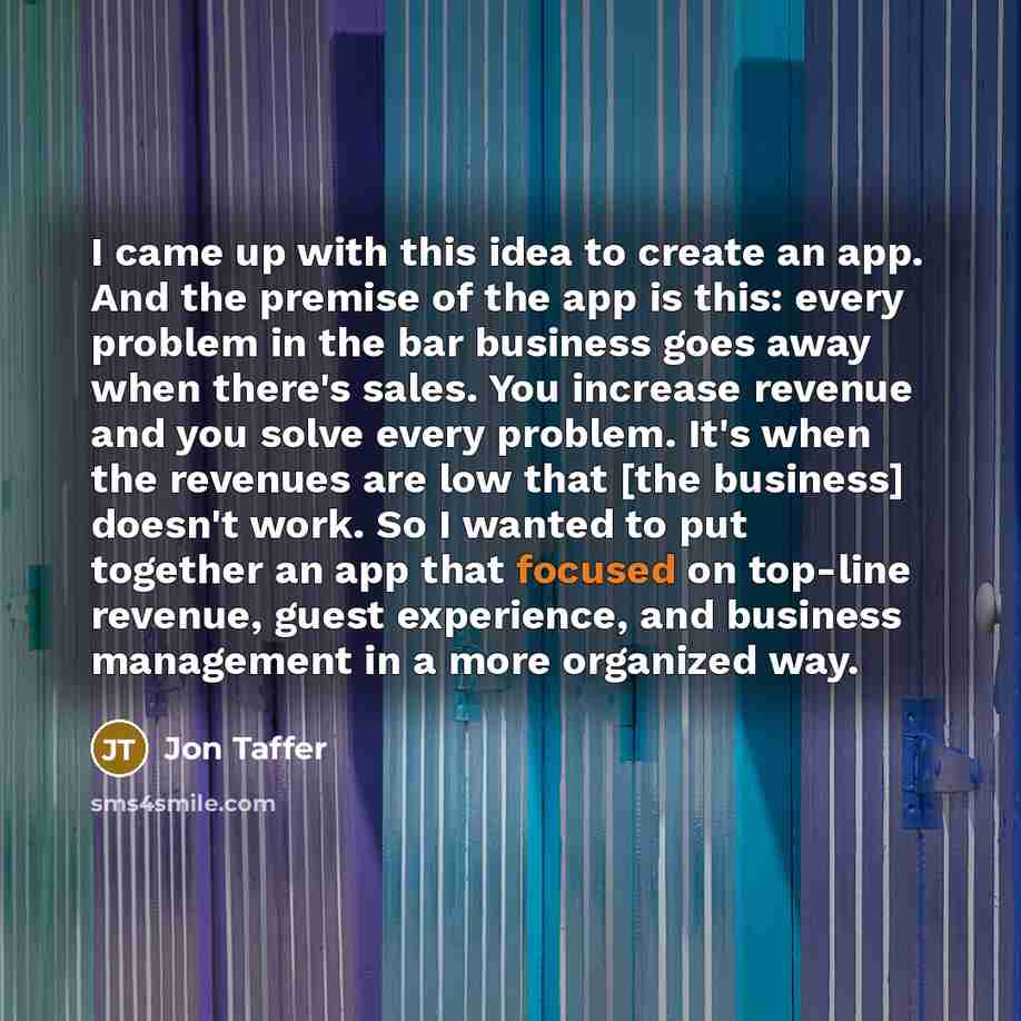“I came up with this idea to create an app. And the premise of the app is this: every problem in the bar business goes away when there's sales. You increase revenue and you solve every problem. It's when the revenues are low that [the business] doesn't work. So I wanted to put together an app that…” quote by Jon Taffer