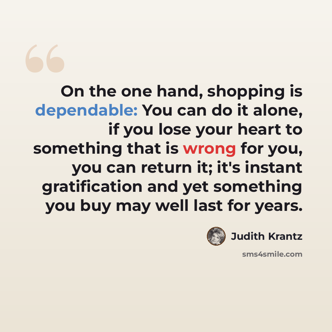 “On the one hand, shopping is dependable: You can do it alone, if you lose your heart to something that is wrong for you, you can return it; it's instant gratification and yet something you buy may well last for years.” quote by Judith Krantz