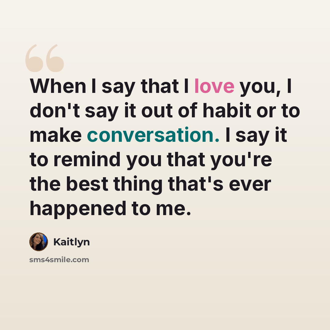 “When I say that I love you, I don't say it out of habit or to make conversation. I say it to remind you that you're the best thing that's ever happened to me.” quote by Kaitlyn