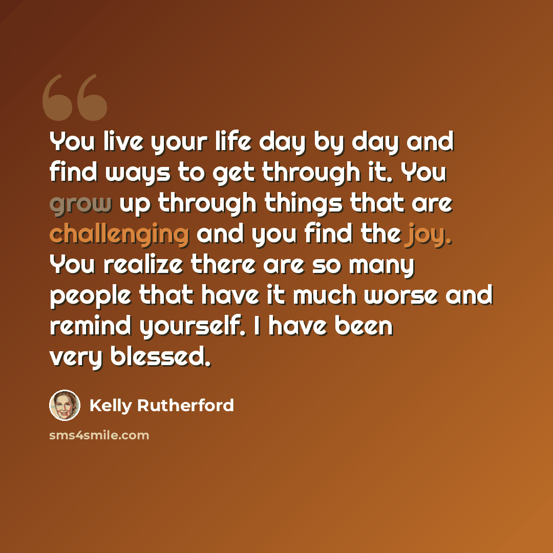 “You live your life day by day and find ways to get through it. You grow up through things that are challenging and you find the joy. You realize there are so many people that have it much worse and remind yourself. I have been very blessed.” quote by Kelly Rutherford