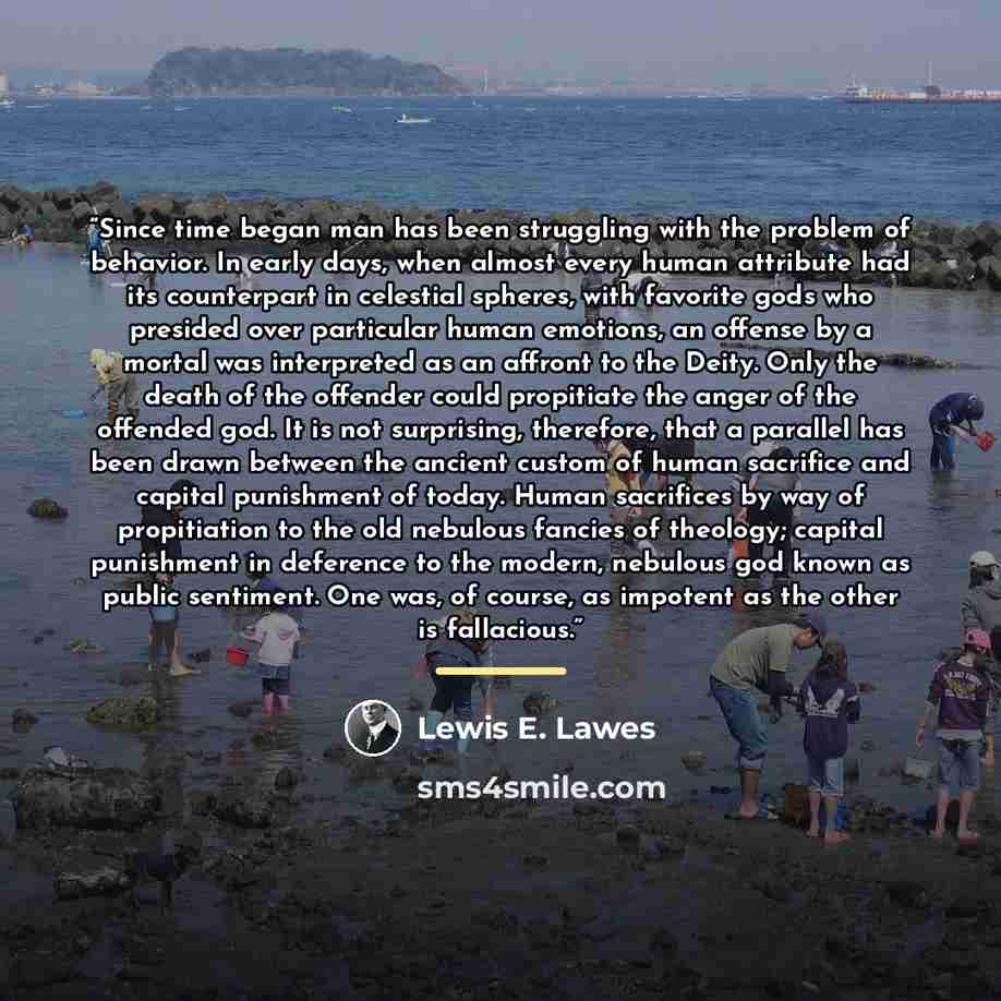 “Since time began man has been struggling with the problem of behavior. In early days, when almost every human attribute had its counterpart in celestial spheres, with favorite gods who presided over particular human emotions, an offense by a mortal was interpreted as an affront to the Deity. Only…” quote by Lewis E. Lawes