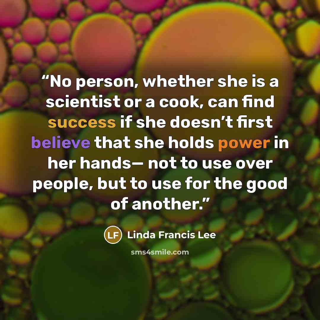 “No person, whether she is a scientist or a cook, can find success if she doesn’t first believe that she holds power in her hands— not to use over people, but to use for the good of another.” quote by Linda Francis Lee