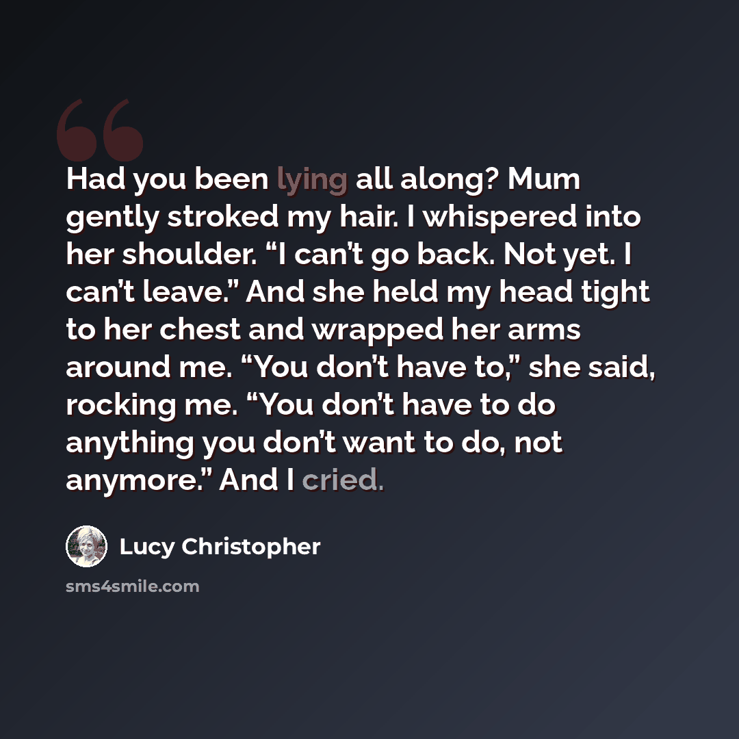 “Had you been lying all along? Mum gently stroked my hair. I whispered into her shoulder. “I can’t go back. Not yet. I can’t leave.” And she held my head tight to her chest and wrapped her arms around me. “You don’t have to,” she said, rocking me. “You don’t have to do anything you don’t want to…” quote by Lucy Christopher