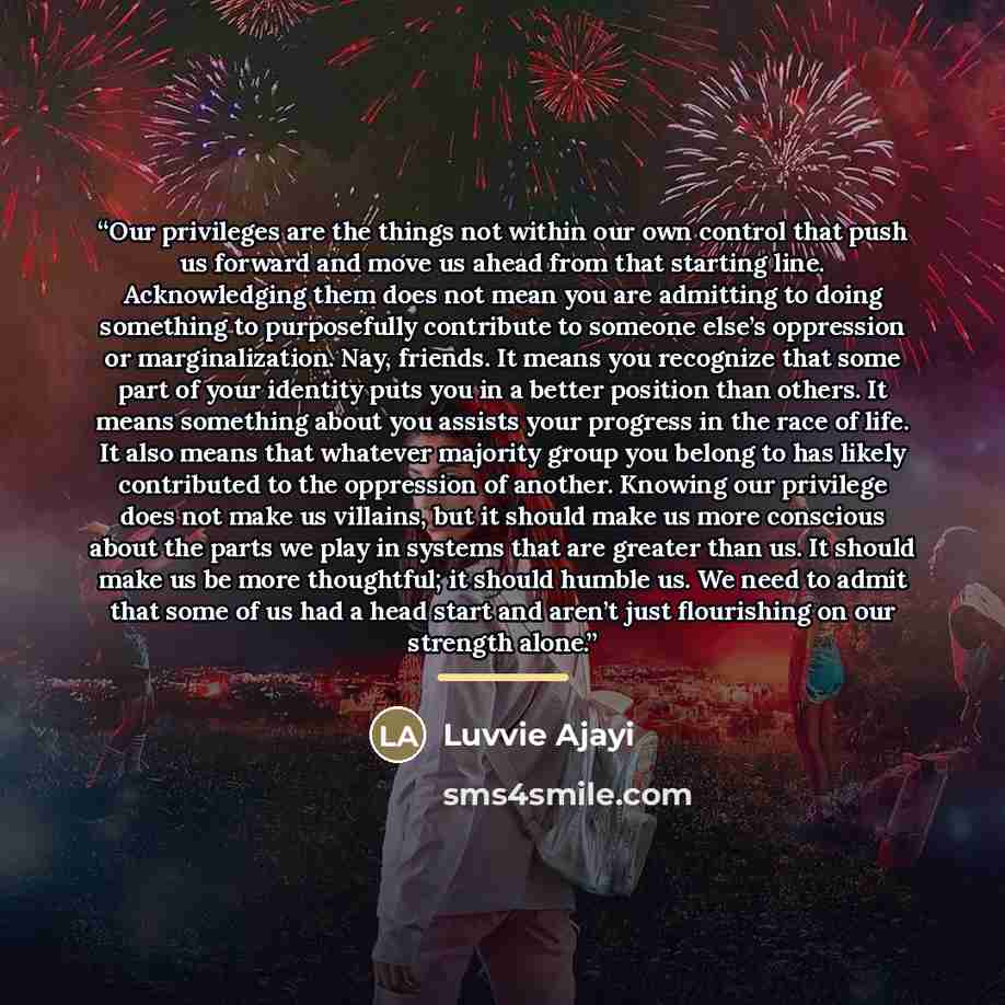 “Our privileges are the things not within our own control that push us forward and move us ahead from that starting line. Acknowledging them does not mean you are admitting to doing something to purposefully contribute to someone else’s oppression or marginalization. Nay, friends. It means you…” quote by Luvvie Ajayi