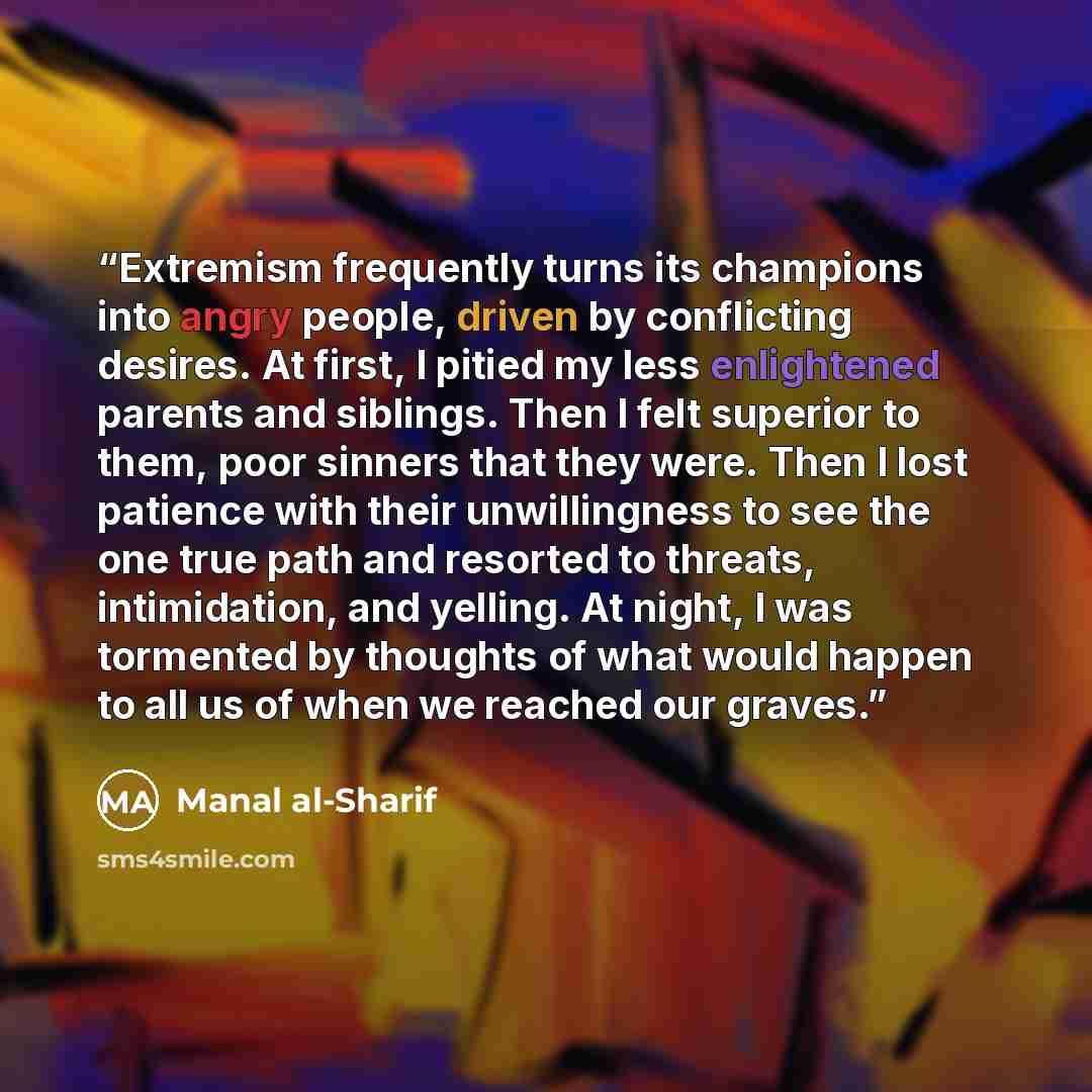 “Extremism frequently turns its champions into angry people, driven by conflicting desires. At first, I pitied my less enlightened parents and siblings. Then I felt superior to them, poor sinners that they were. Then I lost patience with their unwillingness to see the one true path and resorted to…” quote by Manal al-Sharif
