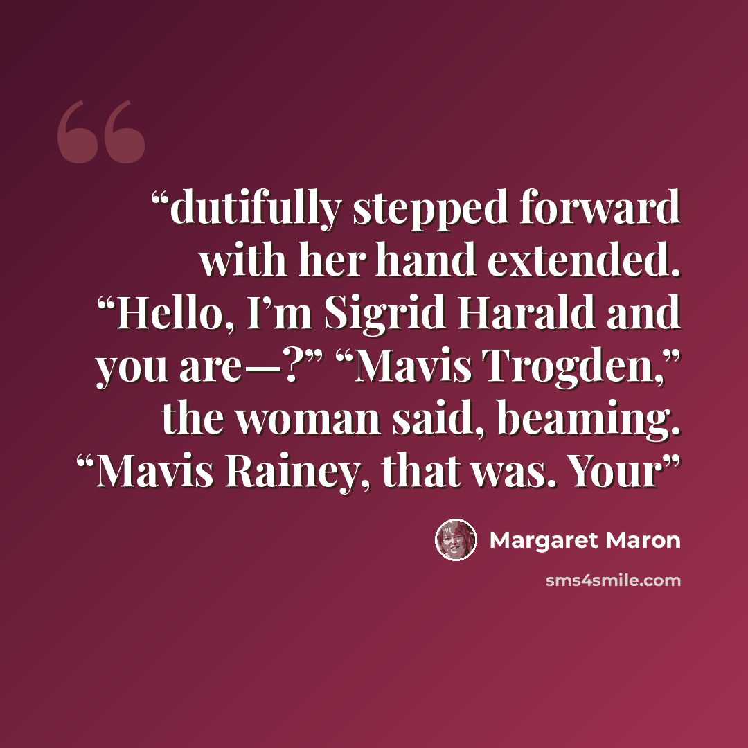 “dutifully stepped forward with her hand extended. “Hello, I’m Sigrid Harald and you are—?” “Mavis Trogden,” the woman said, beaming. “Mavis Rainey, that was. Your” quote by Margaret Maron