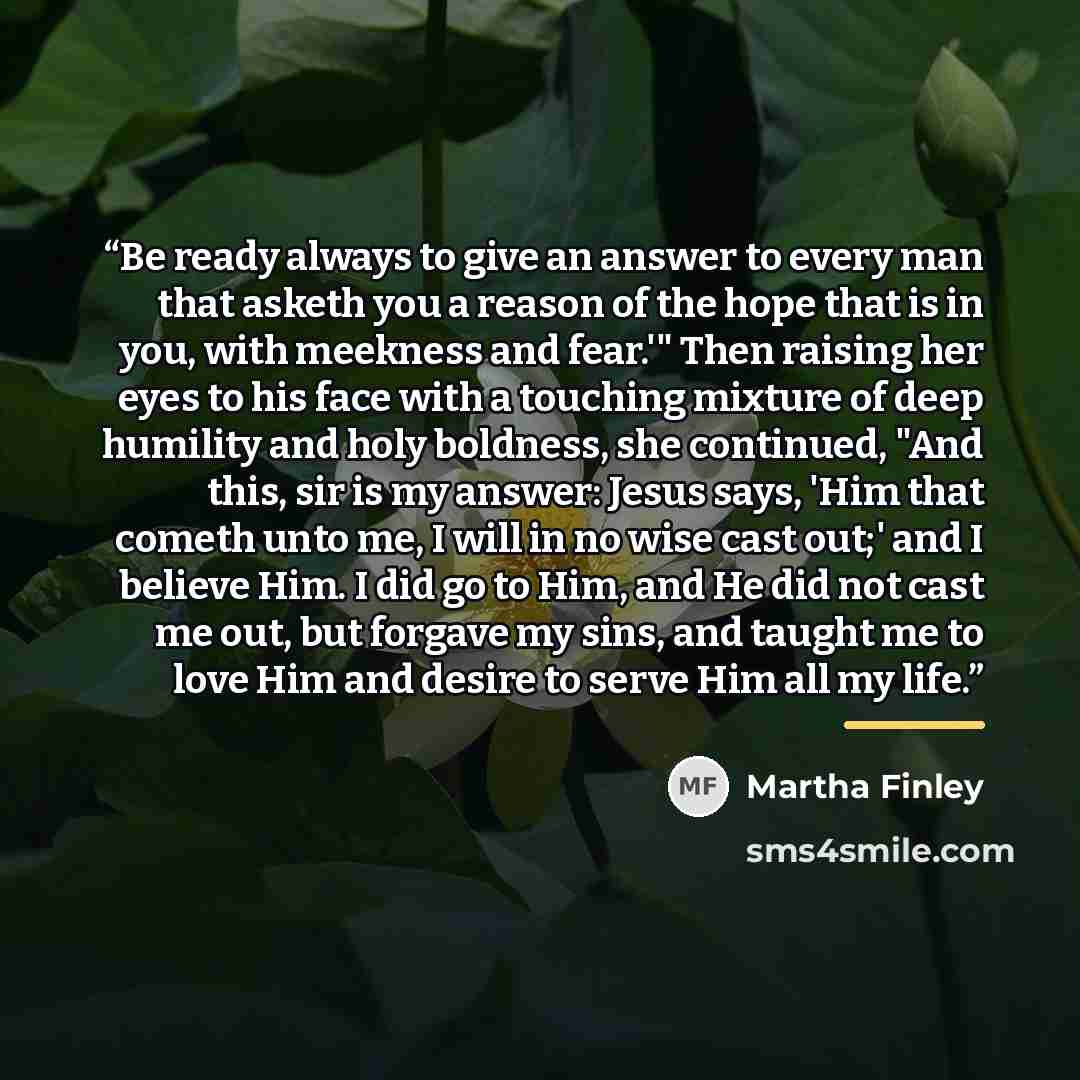 “Be ready always to give an answer to every man that asketh you a reason of the hope that is in you, with meekness and fear.'" Then raising her eyes to his face with a touching mixture of deep humility and holy boldness, she continued, "And this, sir is my answer: Jesus says, 'Him that cometh unto…” quote by Martha Finley