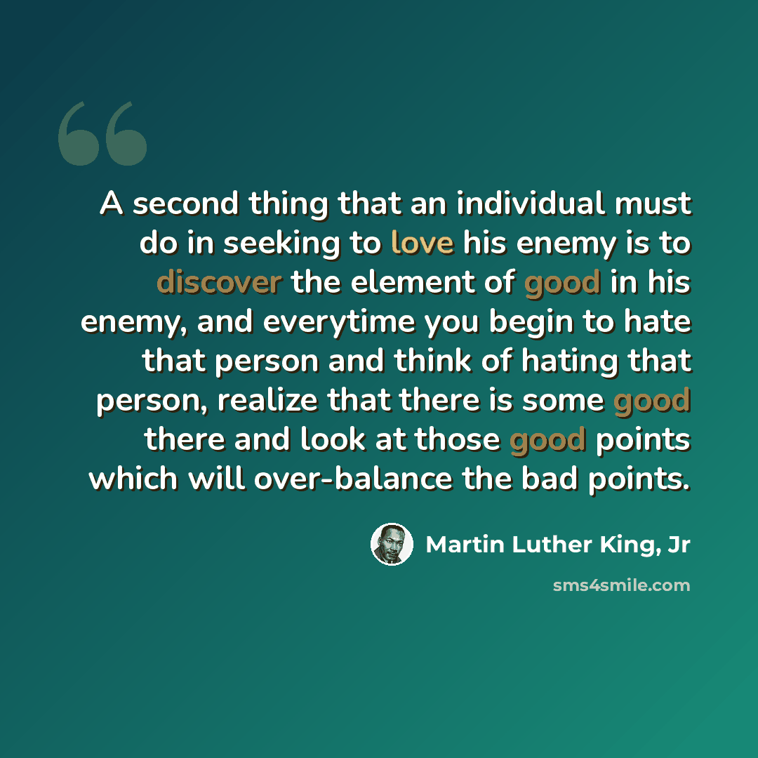 “A second thing that an individual must do in seeking to love his enemy is to discover the element of good in his enemy, and everytime you begin to hate that person and think of hating that person, realize that there is some good there and look at those good points which will over-balance the bad…” quote by Martin Luther King, Jr
